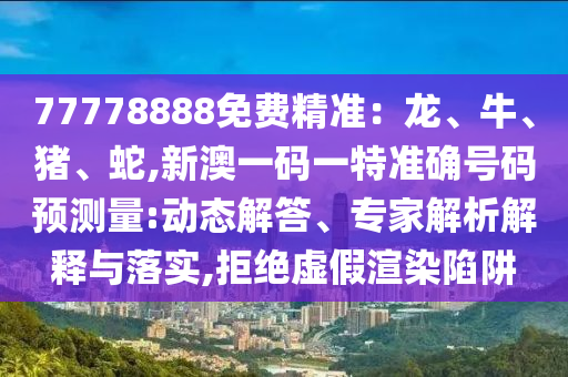 77778888免費精準(zhǔn)：龍、牛、豬、蛇,新澳一碼一特準(zhǔn)確號碼預(yù)測量:動態(tài)解答、專家解析解釋與落實,拒絕虛假渲染陷阱