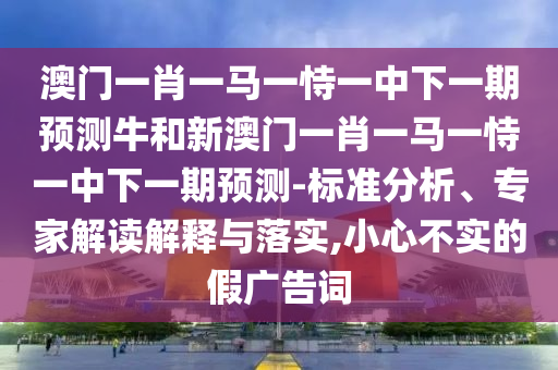 澳門一肖一馬一恃一中下一期預(yù)測牛和新澳門一肖一馬一恃一中下一期預(yù)測-標(biāo)準(zhǔn)分析、專家解讀解釋與落實(shí),小心不實(shí)的假廣告詞
