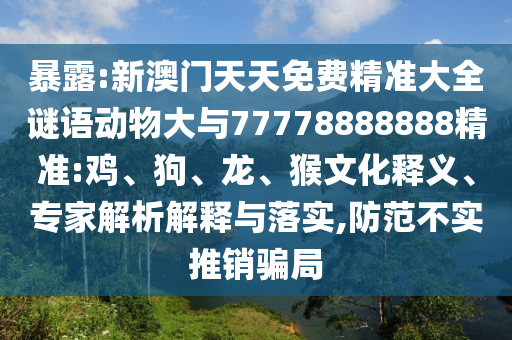暴露:新澳門天天免費(fèi)精準(zhǔn)大全謎語動(dòng)物大與77778888888精準(zhǔn):雞、狗、龍、猴文化釋義、專家解析解釋與落實(shí),防范不實(shí)推銷騙局