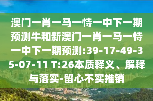 澳門(mén)一肖一馬一恃一中下一期預(yù)測(cè)牛和新澳門(mén)一肖一馬一恃一中下一期預(yù)測(cè):39-17-49-35-07-11 T:26本質(zhì)釋義、解釋與落實(shí)-留心不實(shí)推銷(xiāo)