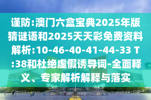謹(jǐn)防:澳門六盒寶典2025年版猜謎語和2025天天彩免費(fèi)資料解析:10-46-40-41-44-33 T:38和杜絕虛假誘導(dǎo)詞-全面釋義、專家解析解釋與落實(shí)