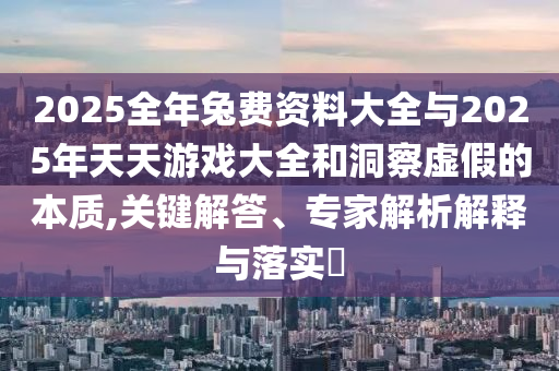 2025全年兔費(fèi)資料大全與2025年天天游戲大全和洞察虛假的本質(zhì),關(guān)鍵解答、專(zhuān)家解析解釋與落實(shí)?