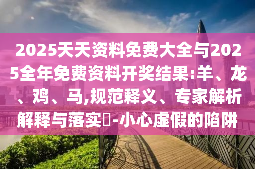 2025天天資料免費(fèi)大全與2025全年免費(fèi)資料開(kāi)獎(jiǎng)結(jié)果:羊、龍、雞、馬,規(guī)范釋義、專(zhuān)家解析解釋與落實(shí)?-小心虛假的陷阱