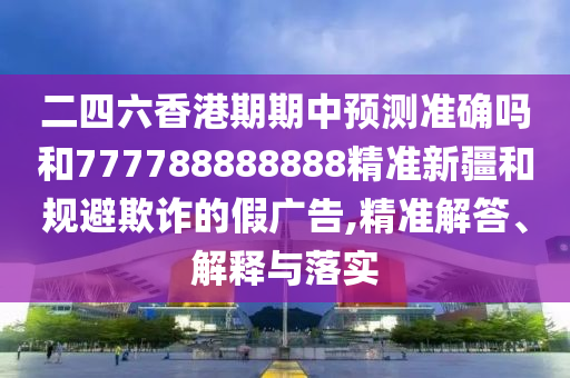 二四六香港期期中預(yù)測(cè)準(zhǔn)確嗎和777788888888精準(zhǔn)新疆和規(guī)避欺詐的假?gòu)V告,精準(zhǔn)解答、解釋與落實(shí)