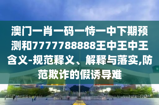 澳門一肖一碼一恃一中下期預(yù)測(cè)和7777788888王中王中王含義-規(guī)范釋義、解釋與落實(shí),防范欺詐的假誘導(dǎo)難