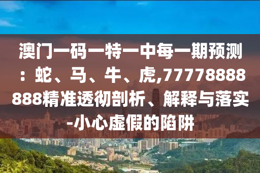 澳門一碼一特一中每一期預(yù)測(cè)：蛇、馬、牛、虎,77778888888精準(zhǔn)透徹剖析、解釋與落實(shí)-小心虛假的陷阱