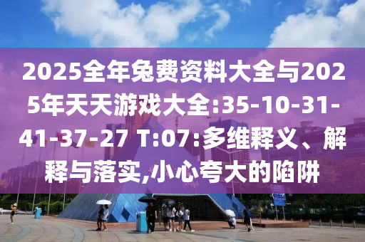 2025全年兔費(fèi)資料大全與2025年天天游戲大全:35-10-31-41-37-27 T:07:多維釋義、解釋與落實(shí),小心夸大的陷阱
