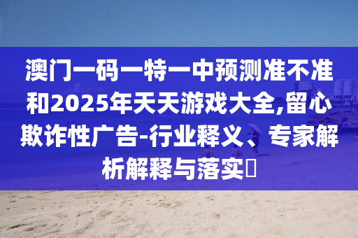 澳門一碼一特一中預(yù)測準(zhǔn)不準(zhǔn)和2025年天天游戲大全,留心欺詐性廣告-行業(yè)釋義、專家解析解釋與落實?