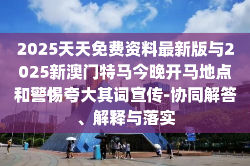 2025天天免費(fèi)資料最新版與2025新澳門(mén)特馬今晚開(kāi)馬地點(diǎn)和警惕夸大其詞宣傳-協(xié)同解答、解釋與落實(shí)