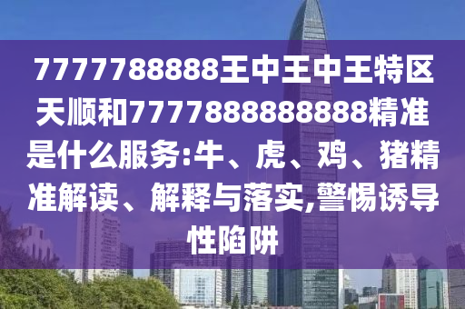 7777788888王中王中王特區(qū)天順和7777888888888精準(zhǔn)是什么服務(wù):牛、虎、雞、豬精準(zhǔn)解讀、解釋與落實(shí),警惕誘導(dǎo)性陷阱