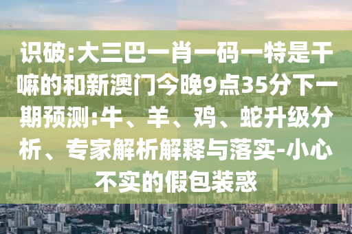 識(shí)破:大三巴一肖一碼一特是干嘛的和新澳門今晚9點(diǎn)35分下一期預(yù)測(cè):牛、羊、雞、蛇升級(jí)分析、專家解析解釋與落實(shí)-小心不實(shí)的假包裝惑
