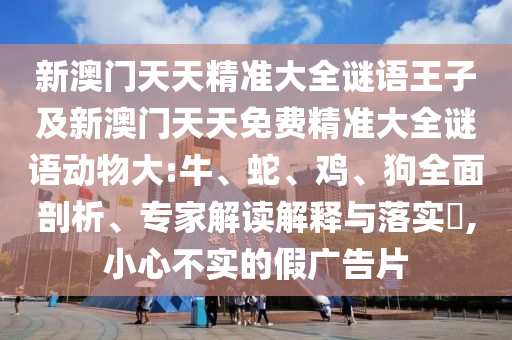 新澳門天天精準(zhǔn)大全謎語王子及新澳門天天免費精準(zhǔn)大全謎語動物大:牛、蛇、雞、狗全面剖析、專家解讀解釋與落實?,小心不實的假廣告片