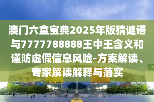澳門(mén)六盒寶典2025年版猜謎語(yǔ)與7777788888王中王含義和謹(jǐn)防虛假信息風(fēng)險(xiǎn)-方案解讀、專家解讀解釋與落實(shí)