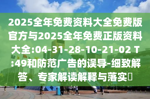 2025全年免費(fèi)資料大全免費(fèi)版官方與2025全年免費(fèi)正版資料大全:04-31-28-10-21-02 T:49和防范廣告的誤導(dǎo)-細(xì)致解答、專家解讀解釋與落實(shí)?