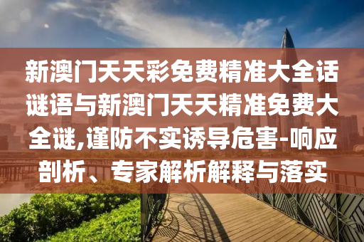 新澳門天天彩免費(fèi)精準(zhǔn)大全話謎語(yǔ)與新澳門天天精準(zhǔn)免費(fèi)大全謎,謹(jǐn)防不實(shí)誘導(dǎo)危害-響應(yīng)剖析、專家解析解釋與落實(shí)