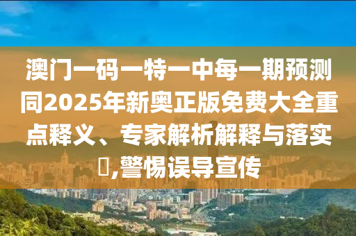 澳門一碼一特一中每一期預測同2025年新奧正版免費大全重點釋義、專家解析解釋與落實?,警惕誤導宣傳