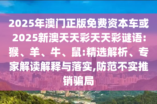2025年澳門正版免費(fèi)資本車或2025新澳天天彩天天彩謎語:猴、羊、牛、鼠:精選解析、專家解讀解釋與落實(shí),防范不實(shí)推銷騙局