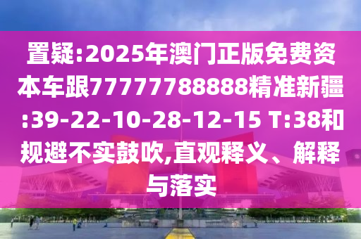 置疑:2025年澳門正版免費(fèi)資本車跟77777788888精準(zhǔn)新疆:39-22-10-28-12-15 T:38和規(guī)避不實(shí)鼓吹,直觀釋義、解釋與落實(shí)
