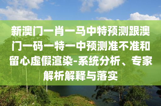 新澳門一肖一馬中特預(yù)測(cè)跟澳門一碼一特一中預(yù)測(cè)準(zhǔn)不準(zhǔn)和留心虛假渲染-系統(tǒng)分析、專家解析解釋與落實(shí)