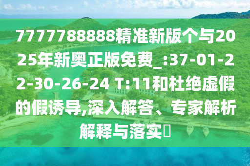 7777788888精準(zhǔn)新版?zhèn)€與2025年新奧正版免費_:37-01-22-30-26-24 T:11和杜絕虛假的假誘導(dǎo),深入解答、專家解析解釋與落實?
