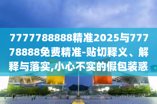 7777788888精準(zhǔn)2025與77778888免費(fèi)精準(zhǔn)-貼切釋義、解釋與落實(shí),小心不實(shí)的假包裝惑