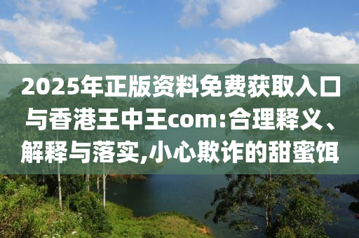 2025年正版資料免費獲取入口與香港王中王com:合理釋義、解釋與落實,小心欺詐的甜蜜餌