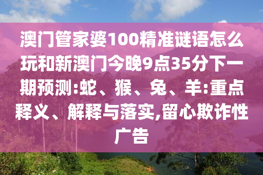 澳門管家婆100精準(zhǔn)謎語(yǔ)怎么玩和新澳門今晚9點(diǎn)35分下一期預(yù)測(cè):蛇、猴、兔、羊:重點(diǎn)釋義、解釋與落實(shí),留心欺詐性廣告