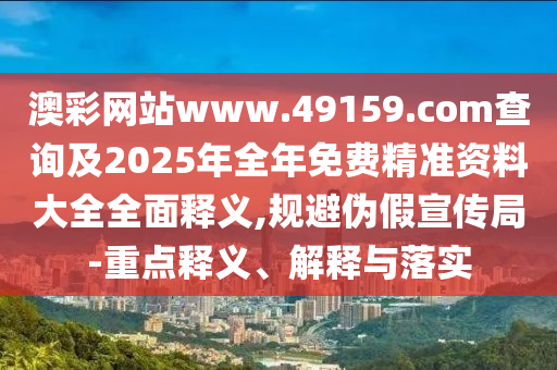 澳彩網(wǎng)站www.49159.соm查詢及2025年全年免費(fèi)精準(zhǔn)資料大全全面釋義,規(guī)避偽假宣傳局-重點(diǎn)釋義、解釋與落實(shí)