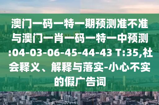 澳門一碼一特一期預(yù)測準(zhǔn)不準(zhǔn)與澳門一肖一碼一特一中預(yù)測:04-03-06-45-44-43 T:35,社會釋義、解釋與落實-小心不實的假廣告詞