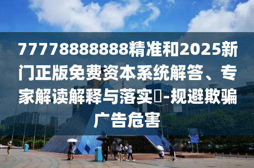77778888888精準(zhǔn)和2025新門正版免費(fèi)資本系統(tǒng)解答、專家解讀解釋與落實(shí)?-規(guī)避欺騙廣告危害