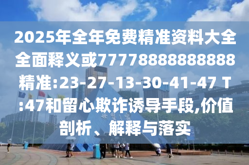 2025年全年免費(fèi)精準(zhǔn)資料大全全面釋義或77778888888888精準(zhǔn):23-27-13-30-41-47 T:47和留心欺詐誘導(dǎo)手段,價(jià)值剖析、解釋與落實(shí)