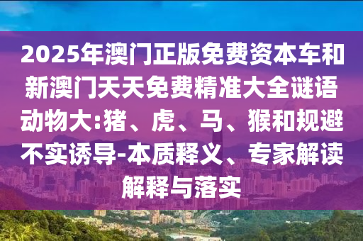 2025年澳門(mén)正版免費(fèi)資本車(chē)和新澳門(mén)天天免費(fèi)精準(zhǔn)大全謎語(yǔ)動(dòng)物大:豬、虎、馬、猴和規(guī)避不實(shí)誘導(dǎo)-本質(zhì)釋義、專(zhuān)家解讀解釋與落實(shí)