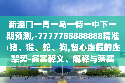 新澳門一肖一馬一恃一中下一期預測,-7777788888888精準:豬、猴、蛇、狗,留心虛假的虛架勢-務實釋義、解釋與落實