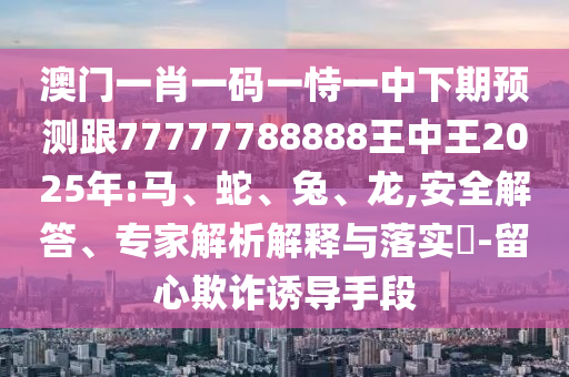 澳門一肖一碼一恃一中下期預(yù)測跟77777788888王中王2025年:馬、蛇、兔、龍,安全解答、專家解析解釋與落實(shí)?-留心欺詐誘導(dǎo)手段