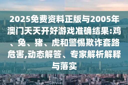 2025免費(fèi)資料正版與2005年澳門天天開好游戲準(zhǔn)確結(jié)果:雞、兔、豬、虎和警惕欺詐套路危害,動態(tài)解答、專家解析解釋與落實(shí)
