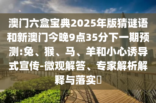 澳門六盒寶典2025年版猜謎語和新澳門今晚9點(diǎn)35分下一期預(yù)測:兔、猴、馬、羊和小心誘導(dǎo)式宣傳-微觀解答、專家解析解釋與落實(shí)?