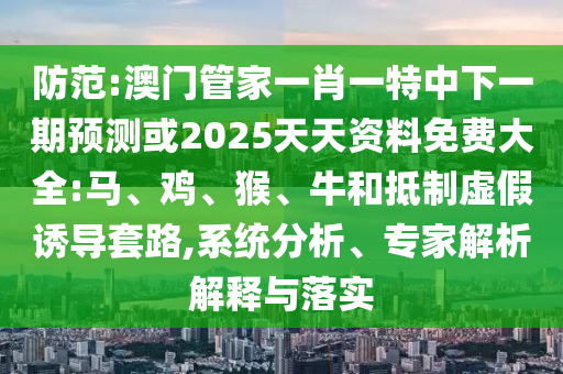 防范:澳門管家一肖一特中下一期預(yù)測(cè)或2025天天資料免費(fèi)大全:馬、雞、猴、牛和抵制虛假誘導(dǎo)套路,系統(tǒng)分析、專家解析解釋與落實(shí)