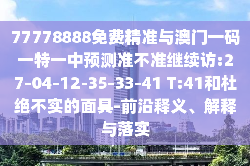 77778888免費精準(zhǔn)與澳門一碼一特一中預(yù)測準(zhǔn)不準(zhǔn)繼續(xù)訪:27-04-12-35-33-41 T:41和杜絕不實的面具-前沿釋義、解釋與落實