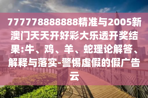 777778888888精準與2005新澳門天天開好彩大樂透開獎結果:牛、雞、羊、蛇理論解答、解釋與落實-警惕虛假的假廣告云