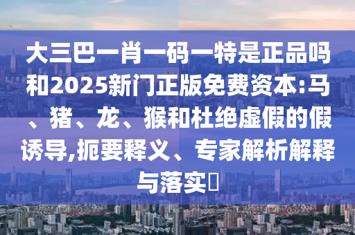 大三巴一肖一碼一特是正品嗎和2025新門正版免費(fèi)資本:馬、豬、龍、猴和杜絕虛假的假誘導(dǎo),扼要釋義、專家解析解釋與落實(shí)?