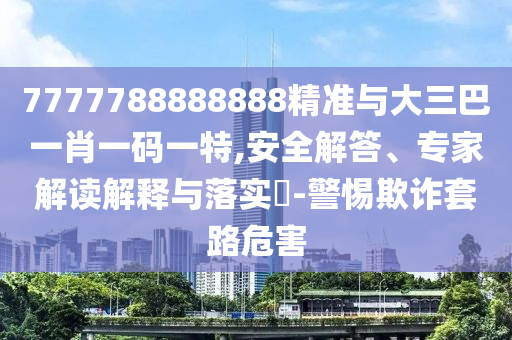 7777788888888精準與大三巴一肖一碼一特,安全解答、專家解讀解釋與落實?-警惕欺詐套路危害