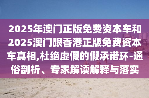 2025年澳門正版免費資本車和2025澳門跟香港正版免費資本車真相,杜絕虛假的假承諾環(huán)-通俗剖析、專家解讀解釋與落實