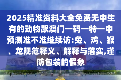2025精準資料大全免費無中生有的動物跟澳門一碼一特一中預測準不準繼續(xù)訪:兔、雞、猴、龍規(guī)范釋義、解釋與落實,謹防包裝的假象