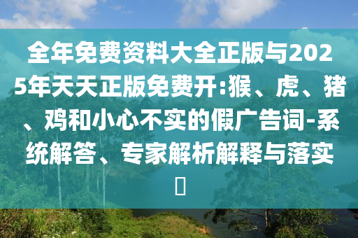 全年免費(fèi)資料大全正版與2025年天天正版免費(fèi)開:猴、虎、豬、雞和小心不實(shí)的假廣告詞-系統(tǒng)解答、專家解析解釋與落實(shí)?