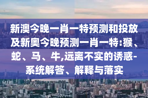 新澳今晚一肖一特預(yù)測和投放及新奧今晚預(yù)測一肖一特:猴、蛇、馬、牛,遠離不實的誘惑-系統(tǒng)解答、解釋與落實