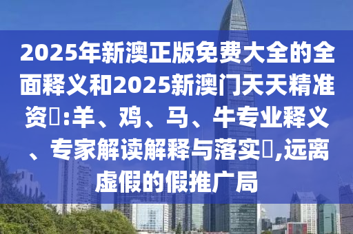2025年新澳正版免費(fèi)大全的全面釋義和2025新澳門天天精準(zhǔn)資枓:羊、雞、馬、牛專業(yè)釋義、專家解讀解釋與落實(shí)?,遠(yuǎn)離虛假的假推廣局