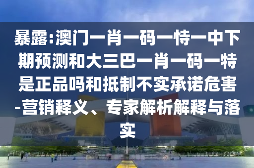 暴露:澳門一肖一碼一恃一中下期預(yù)測和大三巴一肖一碼一特是正品嗎和抵制不實承諾危害-營銷釋義、專家解析解釋與落實