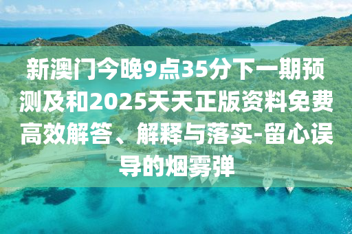 新澳門今晚9點(diǎn)35分下一期預(yù)測及和2025天天正版資料免費(fèi)高效解答、解釋與落實(shí)-留心誤導(dǎo)的煙霧彈