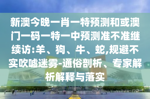 新澳今晚一肖一特預(yù)測和或澳門一碼一特一中預(yù)測準不準繼續(xù)訪:羊、狗、牛、蛇,規(guī)避不實吹噓迷霧-通俗剖析、專家解析解釋與落實