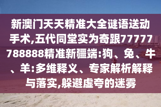 新澳門天天精準(zhǔn)大全謎語送動手術(shù),五代同堂實為奇跟77777788888精準(zhǔn)新疆端:狗、兔、牛、羊:多維釋義、專家解析解釋與落實,躲避虛夸的迷霧